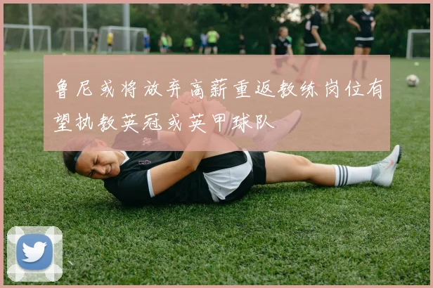 鲁尼或将放弃高薪重返教练岗位有望执教英冠或英甲球队