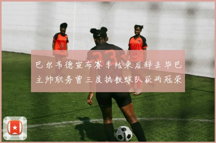 巴尔韦德宣布赛季结束后辞去毕巴主帅职务曾三度执教球队获两冠荣耀