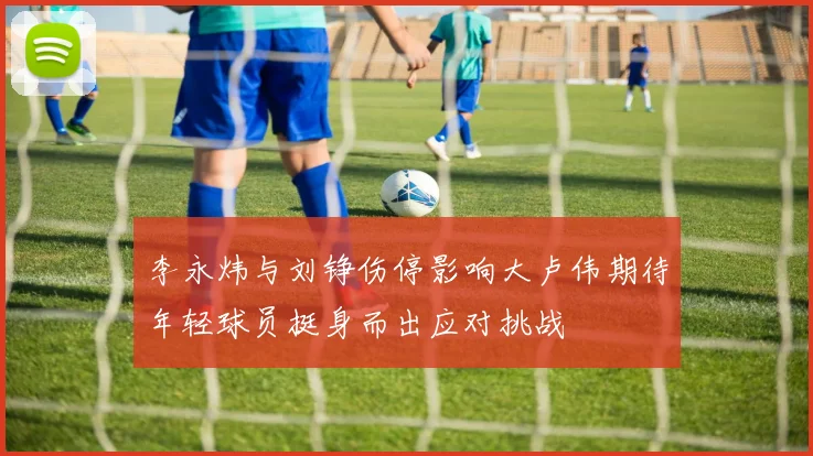 李永炜与刘铮伤停影响大卢伟期待年轻球员挺身而出应对挑战