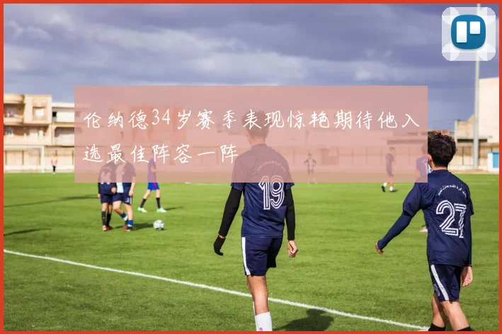 伦纳德34岁赛季表现惊艳期待他入选最佳阵容一阵