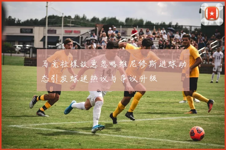 马竞社媒故意忽略维尼修斯进球动态引发球迷热议与争议升级