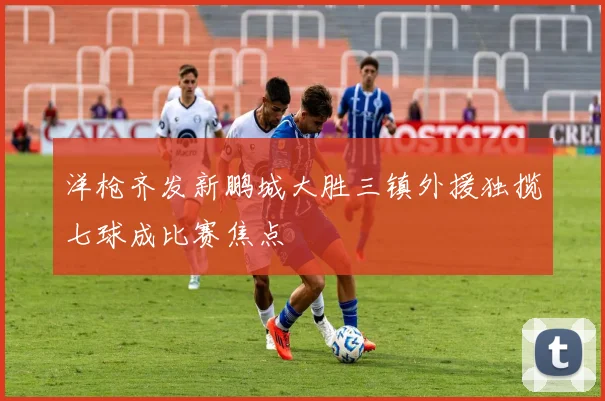 洋枪齐发新鹏城大胜三镇外援独揽七球成比赛焦点