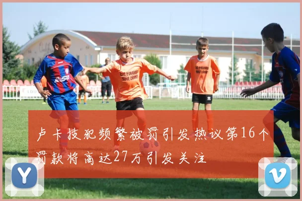 卢卡技犯频繁被罚引发热议第16个罚款将高达27万引发关注