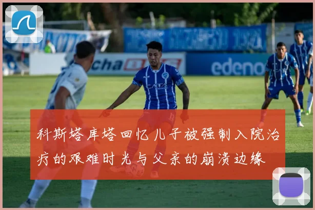 科斯塔库塔回忆儿子被强制入院治疗的艰难时光与父亲的崩溃边缘