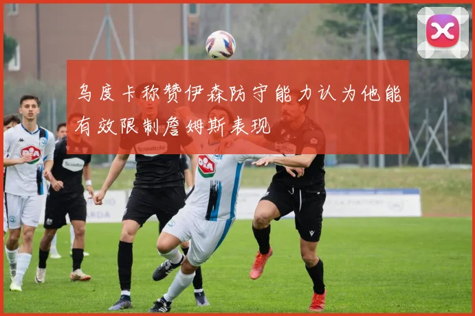 乌度卡称赞伊森防守能力认为他能有效限制詹姆斯表现