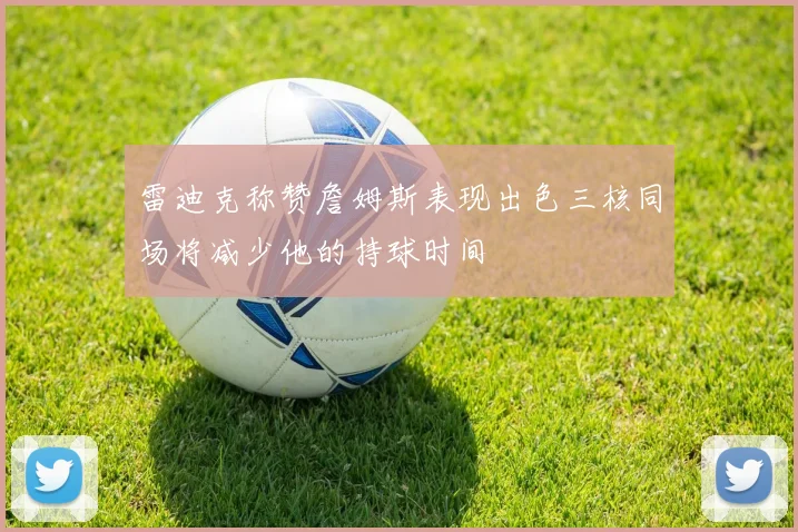 雷迪克称赞詹姆斯表现出色三核同场将减少他的持球时间