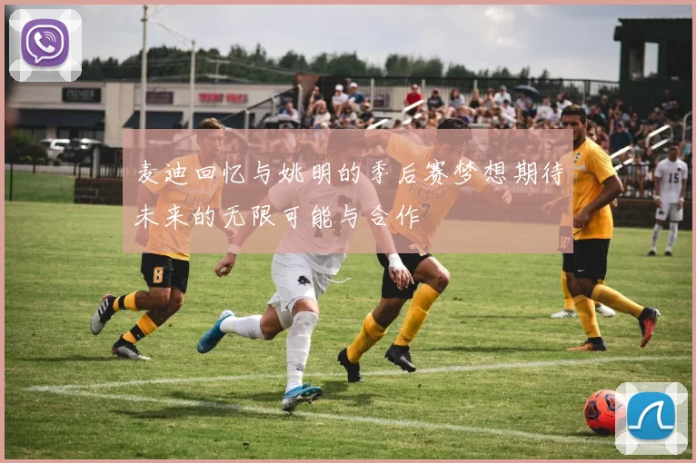 麦迪回忆与姚明的季后赛梦想期待未来的无限可能与合作