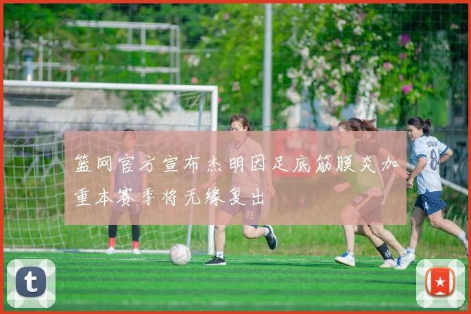 篮网官方宣布杰明因足底筋膜炎加重本赛季将无缘复出
