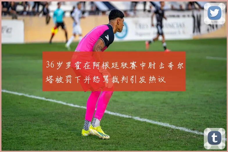 36岁罗霍在阿根廷联赛中肘击夸尔塔被罚下并怒骂裁判引发热议