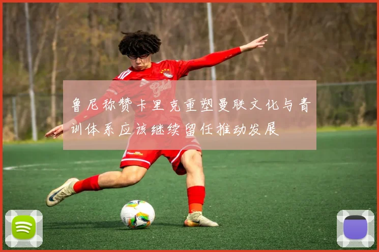 鲁尼称赞卡里克重塑曼联文化与青训体系应该继续留任推动发展