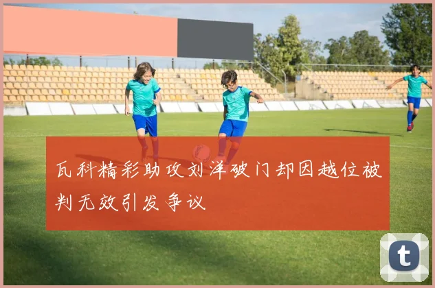 瓦科精彩助攻刘洋破门却因越位被判无效引发争议