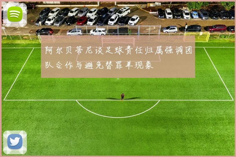 阿尔贝蒂尼谈足球责任归属强调团队合作与避免替罪羊现象
