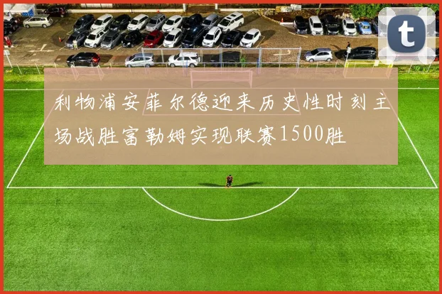 利物浦安菲尔德迎来历史性时刻主场战胜富勒姆实现联赛1500胜
