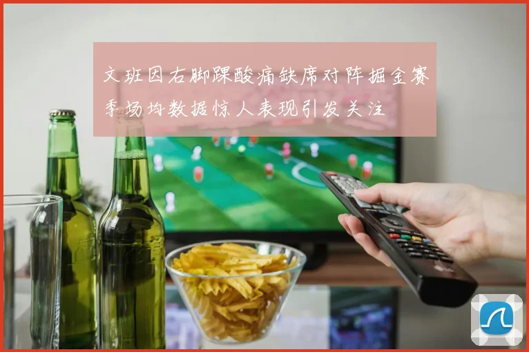 文班因右脚踝酸痛缺席对阵掘金赛季场均数据惊人表现引发关注