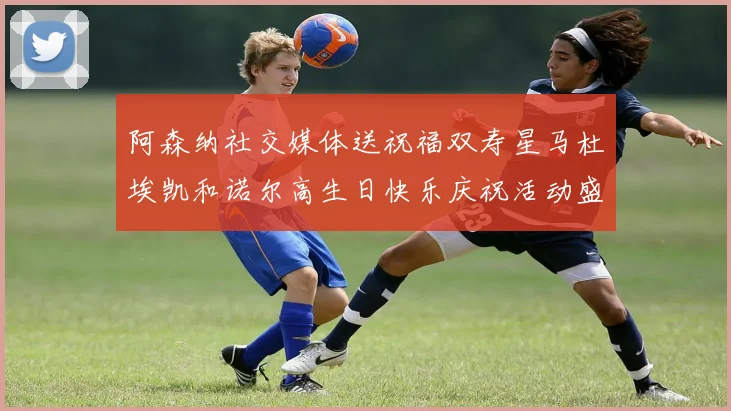 阿森纳社交媒体送祝福双寿星马杜埃凯和诺尔高生日快乐庆祝活动盛大开启