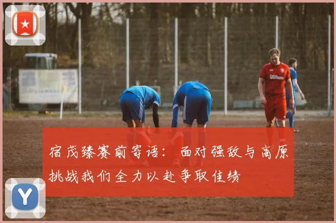 宿茂臻赛前寄语：面对强敌与高原挑战我们全力以赴争取佳绩
