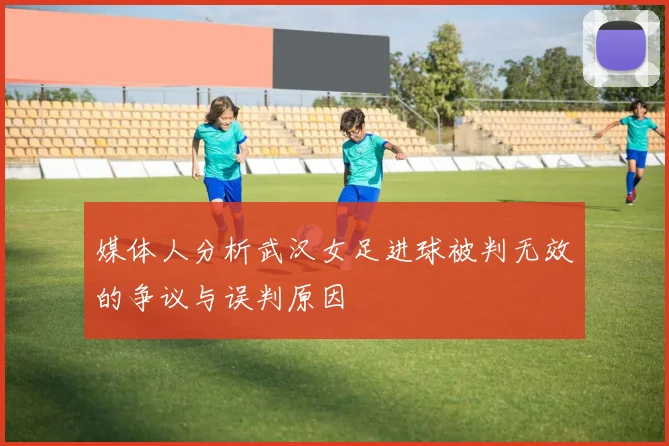 媒体人分析武汉女足进球被判无效的争议与误判原因