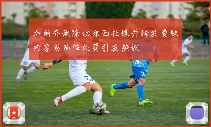 加纳乔删除切尔西社媒并转发曼联内容或面临处罚引发热议