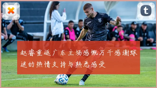 赵睿重返广东主场感慨万千感谢球迷的热情支持与熟悉感受