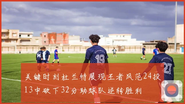 关键时刻杜兰特展现王者风范24投13中砍下32分助球队逆转胜利