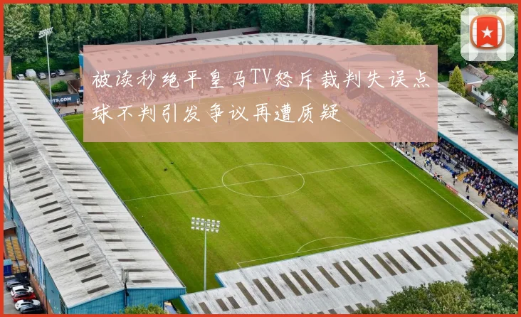 被读秒绝平皇马TV怒斥裁判失误点球不判引发争议再遭质疑