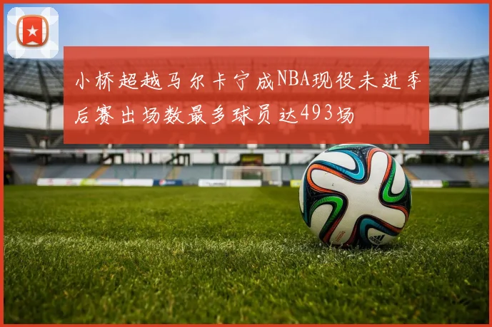 小桥超越马尔卡宁成NBA现役未进季后赛出场数最多球员达493场