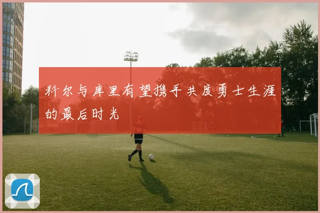 科尔与库里有望携手共度勇士生涯的最后时光