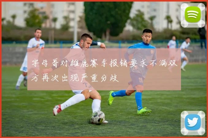 字母哥对雄鹿赛季报销要求不满双方再次出现严重分歧